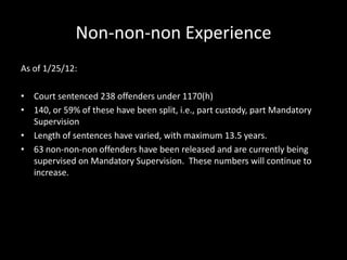 Non-non-non Experience
As of 1/25/12:
• Court sentenced 238 offenders under 1170(h)
• 140, or 59% of these have been split, i.e., part custody, part Mandatory
Supervision
• Length of sentences have varied, with maximum 13.5 years.
• 63 non-non-non offenders have been released and are currently being
supervised on Mandatory Supervision. These numbers will continue to
increase.
 