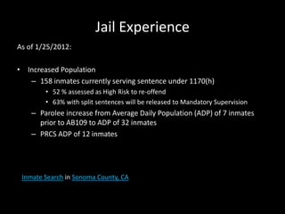 Jail Experience
As of 1/25/2012:
• Increased Population
– 158 inmates currently serving sentence under 1170(h)
• 52 % assessed as High Risk to re-offend
• 63% with split sentences will be released to Mandatory Supervision
– Parolee increase from Average Daily Population (ADP) of 7 inmates
prior to AB109 to ADP of 32 inmates
– PRCS ADP of 12 inmates
Inmate Search in Sonoma County, CA
 