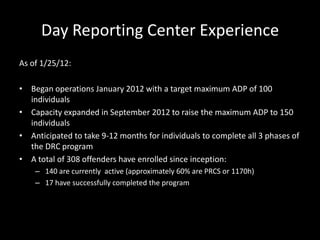 Day Reporting Center Experience
As of 1/25/12:
• Began operations January 2012 with a target maximum ADP of 100
individuals
• Capacity expanded in September 2012 to raise the maximum ADP to 150
individuals
• Anticipated to take 9-12 months for individuals to complete all 3 phases of
the DRC program
• A total of 308 offenders have enrolled since inception:
– 140 are currently active (approximately 60% are PRCS or 1170h)
– 17 have successfully completed the program
 