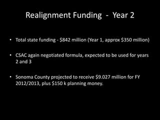 Realignment Funding - Year 2
• Total state funding - $842 million (Year 1, approx $350 million)
• CSAC again negotiated formula, expected to be used for years
2 and 3
• Sonoma County projected to receive $9.027 million for FY
2012/2013, plus $150 k planning money.
 