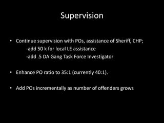 Supervision
• Continue supervision with POs, assistance of Sheriff, CHP;
-add 50 k for local LE assistance
-add .5 DA Gang Task Force Investigator
• Enhance PO ratio to 35:1 (currently 40:1).
• Add POs incrementally as number of offenders grows
 
