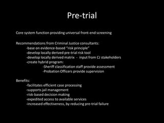 Pre-trial
Core system function providing universal front-end screening
Recommendations from Criminal Justice consultants:
-base on evidence-based “risk principle”
-develop locally derived pre-trial risk tool
-develop locally derived matrix - input from CJ stakeholders
-create hybrid program:
-Sheriff classification staff provide assessment
-Probation Officers provide supervision
Benefits:
-facilitates efficient case processing
-supports jail management
-risk-based decision making
-expedited access to available services
-increased effectiveness, by reducing pre-trial failure
 