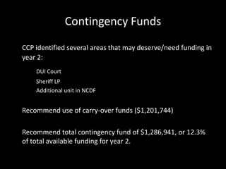 Contingency Funds
CCP identified several areas that may deserve/need funding in
year 2:
DUI Court
Sheriff LP
Additional unit in NCDF
Recommend use of carry-over funds ($1,201,744)
Recommend total contingency fund of $1,286,941, or 12.3%
of total available funding for year 2.
 