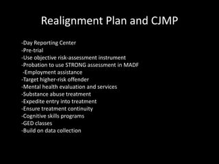 Realignment Plan and CJMP
-Day Reporting Center
-Pre-trial
-Use objective risk-assessment instrument
-Probation to use STRONG assessment in MADF
-Employment assistance
-Target higher-risk offender
-Mental health evaluation and services
-Substance abuse treatment
-Expedite entry into treatment
-Ensure treatment continuity
-Cognitive skills programs
-GED classes
-Build on data collection
 