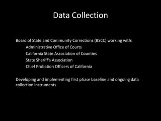 Data Collection
Board of State and Community Corrections (BSCC) working with:
Administrative Office of Courts
California State Association of Counties
State Sheriff’s Association
Chief Probation Officers of California
Developing and implementing first phase baseline and ongoing data
collection instruments
 
