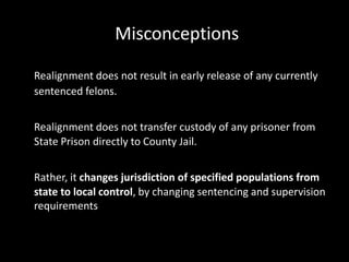Misconceptions
Realignment does not result in early release of any currently
sentenced felons.
Realignment does not transfer custody of any prisoner from
State Prison directly to County Jail.
Rather, it changes jurisdiction of specified populations from
state to local control, by changing sentencing and supervision
requirements
 