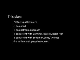 This plan:
-Protects public safety
-Is balanced
-Is an upstream approach
-Is consistent with Criminal Justice Master Plan
-Is consistent with Sonoma County’s values
-Fits within anticipated resources
 