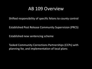 AB 109 Overview
Shifted responsibility of specific felons to county control
Established Post Release Community Supervision (PRCS)
Established new sentencing scheme
Tasked Community Corrections Partnerships (CCPs) with
planning for, and implementation of local plans
 