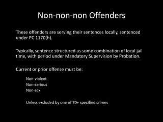 Non-non-non Offenders
These offenders are serving their sentences locally, sentenced
under PC 1170(h).
Typically, sentence structured as some combination of local jail
time, with period under Mandatory Supervision by Probation.
Current or prior offense must be:
Non-violent
Non-serious
Non-sex
Unless excluded by one of 70+ specified crimes
 