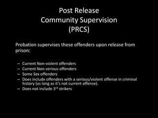Post Release
Community Supervision
(PRCS)
Probation supervises these offenders upon release from
prison:
– Current Non-violent offenders
– Current Non-serious offenders
– Some Sex offenders
– Does include offenders with a serious/violent offense in criminal
history (as long as it’s not current offense).
– Does not include 3rd strikers
 