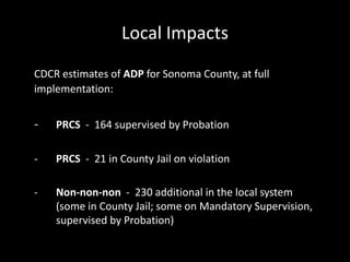 Local Impacts
CDCR estimates of ADP for Sonoma County, at full
implementation:
- PRCS - 164 supervised by Probation
- PRCS - 21 in County Jail on violation
- Non-non-non - 230 additional in the local system
(some in County Jail; some on Mandatory Supervision,
supervised by Probation)
 
