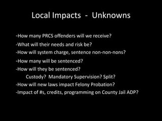 Local Impacts - Unknowns
-How many PRCS offenders will we receive?
-What will their needs and risk be?
-How will system charge, sentence non-non-nons?
-How many will be sentenced?
-How will they be sentenced?
Custody? Mandatory Supervision? Split?
-How will new laws impact Felony Probation?
-Impact of #s, credits, programming on County Jail ADP?
 