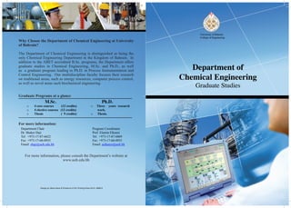 Design by: Mona Swar & Printed at U.O.B. Printing Press-2012- 086815
Why Choose the Department of Chemical Engineering at University
of Bahrain?
The Department of Chemical Engineering is distinguished as being the
only Chemical Engineering Department in the Kingdom of Bahrain. In
addition to the ABET accredited B.Sc. programs, the Department offers
graduate studies in Chemical Engineering, M.Sc. and Ph.D., as well
as a graduate program leading to Ph.D. in Process Instrumentation and
Control Engineering. Our multidiscipline faculty focuses their research
on traditional areas, such as energy resources, computer process control,
as well as novel areas such biochemical engineering.
Graduate Programs at a glance
M.Sc.
o	 4 core courses (12 credits)
o	 4 elective courses (12 credits)
o	 Thesis ( 9 credits)
Ph.D.
o	 Three years research
work.
o	 Thesis.
For more information:
Department Chair
Dr. Shaker Haji
Tel: +973-17-87-6622
Fax: +973-17-68-0935
Email: shaji@uob.edu.bh
Program Coordinator
Prof. Elamin Elkanzi
Tel: +973-17-87-6869
Fax: +973-17-68-0935
Email: aelkanzi@uob.bh
For more information, please consult the Department’s website at
www.uob.edu.bh
 