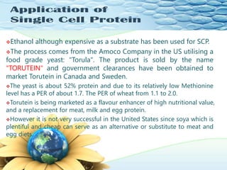 Ethanol although expensive as a substrate has been used for SCP.
The process comes from the Amoco Company in the US utilising a
food grade yeast: "Torula". The product is sold by the name
"TORUTEIN" and government clearances have been obtained to
market Torutein in Canada and Sweden.
The yeast is about 52% protein and due to its relatively low Methionine
level has a PER of about 1.7. The PER of wheat from 1.1 to 2.0.
Torutein is being marketed as a flavour enhancer of high nutritional value,
and a replacement for meat, milk and egg protein.
However it is not very successful in the United States since soya which is
plentiful and cheap can serve as an alternative or substitute to meat and
egg diets.
 