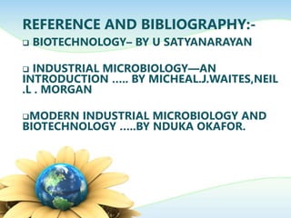 REFERENCE AND BIBLIOGRAPHY:-
 BIOTECHNOLOGY– BY U SATYANARAYAN
 INDUSTRIAL MICROBIOLOGY—AN
INTRODUCTION ….. BY MICHEAL.J.WAITES,NEIL
.L . MORGAN
MODERN INDUSTRIAL MICROBIOLOGY AND
BIOTECHNOLOGY …..BY NDUKA OKAFOR.
 