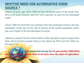 WHYTHE NEED FOR ALTERNATIVE FOOD
SOURCE ?
About 50 years ago (1934-1938) the less developed areas of the world, Asia,
Africa and South America, were the main exporters of grain to the developed
world.
Since 1948 the food flow has reversed, from the developed world to the less
developed, mainly due to the rate of growth of the world's population which
was much higher in the less developed countries.
Based on present trends United Nations (UN) population experts project that
there will be 8 billion people living on this planet by 2015 and 10.5 billion by
the year 2110.
 This means that during the 35-year period (1980-2015)
we must produce as much food as we have since the dawn of agriculture
about 12000 years ago.
 