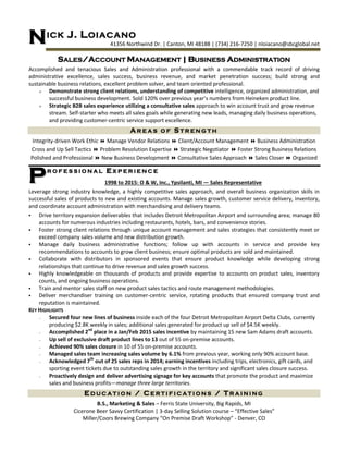 ICK J. LOIACANO
41356 Northwind Dr. | Canton, MI 48188 | (734) 216-7250 | nloiacano@sbcglobal.net
SALES/ACCOUNT MANAGEMENT | BUSINESS ADMINISTRATION
Accomplished and tenacious Sales and Administration professional with a commendable track record of driving
administrative excellence, sales success, business revenue, and market penetration success; build strong and
sustainable business relations, excellent problem solver, and team oriented professional.
 Demonstrate strong client relations, understanding of competitive intelligence, organized administration, and
successful business development. Sold 120% over previous year’s numbers from Heineken product line.
 Strategic B2B sales experience utilizing a consultative sales approach to win account trust and grow revenue
stream. Self-starter who meets all sales goals while generating new leads, managing daily business operations,
and providing customer-centric service support excellence.
A R E A S O F S T R E N G T H
Integrity-driven Work Ethic  Manage Vendor Relations  Client/Account Management  Business Administration
Cross and Up Sell Tactics  Problem Resolution Expertise  Strategic Negotiator  Foster Strong Business Relations
Polished and Professional  New Business Development  Consultative Sales Approach  Sales Closer  Organized
RR OO FF EE SS SS II OO NN AA LL EE XX PP EE RR II EE NN CC EE
1998 to 2015: O & W, Inc., Ypsilanti, MI — Sales Representative
Leverage strong industry knowledge, a highly competitive sales approach, and overall business organization skills in
successful sales of products to new and existing accounts. Manage sales growth, customer service delivery, inventory,
and coordinate account administration with merchandising and delivery teams.
 Drive territory expansion deliverables that includes Detroit Metropolitan Airport and surrounding area; manage 80
accounts for numerous industries including restaurants, hotels, bars, and convenience stories.
 Foster strong client relations through unique account management and sales strategies that consistently meet or
exceed company sales volume and new distribution growth.
 Manage daily business administrative functions; follow up with accounts in service and provide key
recommendations to accounts to grow client business; ensure optimal products are sold and maintained.
 Collaborate with distributors in sponsored events that ensure product knowledge while developing strong
relationships that continue to drive revenue and sales growth success.
 Highly knowledgeable on thousands of products and provide expertise to accounts on product sales, inventory
counts, and ongoing business operations.
 Train and mentor sales staff on new product sales tactics and route management methodologies.
 Deliver merchandiser training on customer-centric service, rotating products that ensured company trust and
reputation is maintained.
KEY HIGHLIGHTS
— Secured four new lines of business inside each of the four Detroit Metropolitan Airport Delta Clubs, currently
producing $2.8K weekly in sales; additional sales generated for product up sell of $4.5K weekly.
— Accomplished 2nd
place in a Jan/Feb 2015 sales incentive by maintaining 15 new Sam Adams draft accounts.
— Up sell of exclusive draft product lines to 13 out of 55 on-premise accounts.
— Achieved 90% sales closure in 10 of 55 on-premise accounts.
— Managed sales team increasing sales volume by 6.1% from previous year, working only 90% account base.
— Acknowledged 7th
out of 25 sales reps in 2014; earning incentives including trips, electronics, gift cards, and
sporting event tickets due to outstanding sales growth in the territory and significant sales closure success.
— Proactively design and deliver advertising signage for key accounts that promote the product and maximize
sales and business profits—manage three large territories.
E D U C A T I O N / C E R T I F I C A T I O N S / T R A I N I N G
B.S., Marketing & Sales – Ferris State University, Big Rapids, MI
Cicerone Beer Savvy Certification | 3-day Selling Solution course – “Effective Sales”
Miller/Coors Brewing Company “On Premise Draft Workshop” - Denver, CO
NN
PP
 