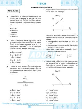 9
Prohibida su reproducción total o parcial sin autorización de los titulares de la obra.
Derechos reservados D. LEG Nº 822
Física
Gráficas en cinemática II
NIVEL BÁSICO
1.	 Una partícula se mueve horizontalmente, de
manera que su posición se describe con la si-
guiente ecuación: x t t

= + +( )10 2 2
m, donde t
está en segundos. Determine la velocidad en
t=4 s.
A)	– 10 m/s
B)	+12 m/s
C)	+8 m/s
D)	– 8 m/s
E)	+10 m/s
2.	 La velocidad de un cuerpo que realiza MRUV
se expresa según la ecuación v t

= +4 8 , donde
v

está en m/s y t en segundos. Si en t=1 s la
posición del cuerpo es x

= +10 m, determine
la ecuación de la posición del cuerpo.
A)	x t t

= − − +2 4 4 2
B)	x t t

= − + +2 8 4 2
C)	x t t

= + +2 8 4 2
D)	x t t

= + +2 4 4 2
E)	 x t t

= + +2 4 8 2
3.	 Cuando un móvil pasa por x

= 2 m comienza a
desarrollar MRUV. Si cuando pasa por x

= 5 m
su rapidez es 4 m/s, determine la ecuación de
su posición.
	
2 m/s
t=0
x=2 m
A)	x t t

= + +4 2 2
B)	x t t

= + +2 2 2
C)	x t t

= + +2 2 2 2
D)	x t t

= + +2 4 2
E)	 x t t

= + +4 2 2 2
4.	 Se muestra el comportamiento de la velocidad
de un móvil con el tiempo.
	
18
3
30
v (m/s)
t(s)
	 Indique la secuencia correcta de verdad (V) o
falsedad (F) respecto a las siguientes proposi-
ciones.
	 I.	 El módulo de la aceleración del móvil es
5 m/s2
.
	 II.	 En el intervalo de tiempo t ∈ [0; 3] s, el reco-
rrido del móvil es 30 m.
	 III.	La ecuación de la velocidad es v t

= +( )3 5 ,
donde t está en segundos.
A)	VFV	 B)	VFF	 C)	FVV
D)	VVF			 E)	FFV
5.	 Se muestra la gráfica, velocidad versus tiempo,
de un móvil que se mueve horizontalmente.
Determine el módulo de su aceleración y su
recorrido en los dos primeros segundos.
	
60
40
v (m/s)
t(s)
A)	15 m/s2
; 90 m
B)	6 m/s2
; 80 m
C)	10 m/s2
; 70 m
D)	12 m/s2
; 80 m
E)	15 m/s2
; 120 m
 