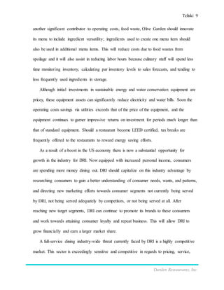 Teliski 9
Darden Restaurants, Inc.
another significant contributor to operating costs, food waste, Olive Garden should innovate
its menu to include ingredient versatility; ingredients used to create one menu item should
also be used in additional menu items. This will reduce costs due to food wastes from
spoilage and it will also assist in reducing labor hours because culinary staff will spend less
time monitoring inventory, calculating par inventory levels to sales forecasts, and tending to
less frequently used ingredients in storage.
Although initial investments in sustainable energy and water conservation equipment are
pricey, these equipment assets can significantly reduce electricity and water bills. Soon the
operating costs savings via utilities exceeds that of the price of the equipment, and the
equipment continues to garner impressive returns on investment for periods much longer than
that of standard equipment. Should a restaurant become LEED certified, tax breaks are
frequently offered to the restaurants to reward energy saving efforts.
As a result of a boost in the US economy there is now a substantial opportunity for
growth in the industry for DRI. Now equipped with increased personal income, consumers
are spending more money dining out. DRI should capitalize on this industry advantage by
researching consumers to gain a better understanding of consumer needs, wants, and patterns,
and directing new marketing efforts towards consumer segments not currently being served
by DRI, not being served adequately by competitors, or not being served at all. After
reaching new target segments, DRI can continue to promote its brands to these consumers
and work towards attaining consumer loyalty and repeat business. This will allow DRI to
grow financially and earn a larger market share.
A full-service dining industry-wide threat currently faced by DRI is a highly competitive
market. This sector is exceedingly sensitive and competitive in regards to pricing, service,
 