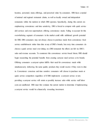 Teliski 10
Darden Restaurants, Inc.
location, personnel, menu offerings, and perceived value by consumers. DRI faces a myriad
of national and regional restaurant chains, as well as locally owned and independent
restaurants within the markets in which DRI operates. Specifically, during this current era
emphasizing convenience and time sensitivity, DRI is forced to compete with quick service
deli services and even supermarkets offering convenience meals. Failing to account for this
overwhelming segment of consumers in the market could stifle additional growth potential
for DRI. DRI consumers may not always choose to purchase meals from convenience food
service establishment rather than dine at any of DRI’s brands, but every time consumers do
choose a quick service meal over dining at a DRI restaurant the effects are felt via DRI’s
sales and revenue accounts. To counteract this convenience service-based threat, DRI should
begin researching the potential benefits from creating carryout meal services at its brands.
Offering consumers a carryout option fulfills their need for convenience meals while
simultaneously delivering the same quality products they would receive if they were to dine
in. Convenience conscious and time sensitive consumers will choose to purchase meals at
quick service competitors regardless of if DRI implements a carryout service or not;
providing a carryout service will retain or possibly increase sales while service staff labor
costs are unaffected. DRI must first evaluate the current market to determine if implementing
a carryout service would be a financially rewarding investment.
 