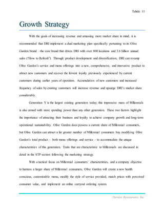 Teliski 11
Darden Restaurants, Inc.
Growth Strategy
With the goals of increasing revenue and amassing more market share in mind, it is
recommended that DRI implement a dual marketing plan specifically pertaining to its Olive
Garden brand. –the core brand that drives DRI with over 800 locations and 3.6 billion annual
sales (“How to Refresh”). Through product development and diversification, DRI can revamp
Olive Garden’s service and menu offerings into a new, comprehensive, and innovative product to
attract new customers and recover the fervent loyalty previously experienced by current
customers during earlier years of operation. Accumulation of new customers and increased
frequency of sales by existing customers will increase revenue and upsurge DRI’s market share
considerably.
Generation Y is the largest existing generation today; this impressive mass of Millennials
is also armed with more spending power than any other generation. These two factors highlight
the importance of attracting their business and loyalty to achieve company growth and long-term
operational sustainability. Olive Garden does possess a current share of Millennial consumers,
but Olive Garden can attract a far greater number of Millennial consumers buy modifying Olive
Garden’s total product – both menu offerings and service – to accommodate the unique
characteristics of this generation. Traits that are characteristic to Millennials are discussed in
detail in the STP section following the marketing strategy.
With a tactical focus on Millennial consumers’ characteristics, and a company objective
to harness a larger share of Millennial consumers, Olive Garden will create a new health
conscious, customizable menu, modify the style of service provided, match prices with perceived
consumer value, and implement an online carryout ordering system.
 