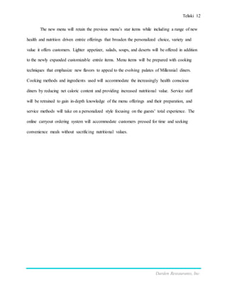 Teliski 12
Darden Restaurants, Inc.
The new menu will retain the previous menu’s star items while including a range of new
health and nutrition driven entrée offerings that broaden the personalized choice, variety and
value it offers customers. Lighter appetizer, salads, soups, and deserts will be offered in addition
to the newly expanded customizable entrée items. Menu items will be prepared with cooking
techniques that emphasize new flavors to appeal to the evolving palates of Millennial diners.
Cooking methods and ingredients used will accommodate the increasingly health conscious
diners by reducing net caloric content and providing increased nutritional value. Service staff
will be retrained to gain in-depth knowledge of the menu offerings and their preparation, and
service methods will take on a personalized style focusing on the guests’ total experience. The
online carryout ordering system will accommodate customers pressed for time and seeking
convenience meals without sacrificing nutritional values.
 