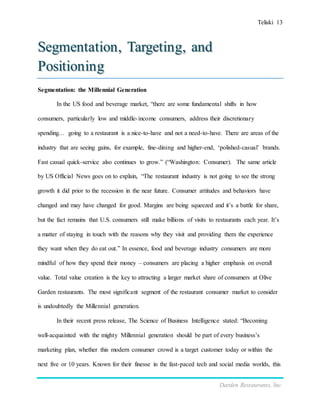 Teliski 13
Darden Restaurants, Inc.
Segmentation, Targeting, and
Positioning
Segmentation: the Millennial Generation
In the US food and beverage market, “there are some fundamental shifts in how
consumers, particularly low and middle-income consumers, address their discretionary
spending… going to a restaurant is a nice-to-have and not a need-to-have. There are areas of the
industry that are seeing gains, for example, fine-dining and higher-end, ‘polished-casual’ brands.
Fast casual quick-service also continues to grow.” (“Washington: Consumer). The same article
by US Official News goes on to explain, “The restaurant industry is not going to see the strong
growth it did prior to the recession in the near future. Consumer attitudes and behaviors have
changed and may have changed for good. Margins are being squeezed and it’s a battle for share,
but the fact remains that U.S. consumers still make billions of visits to restaurants each year. It’s
a matter of staying in touch with the reasons why they visit and providing them the experience
they want when they do eat out.” In essence, food and beverage industry consumers are more
mindful of how they spend their money – consumers are placing a higher emphasis on overall
value. Total value creation is the key to attracting a larger market share of consumers at Olive
Garden restaurants. The most significant segment of the restaurant consumer market to consider
is undoubtedly the Millennial generation.
In their recent press release, The Science of Business Intelligence stated: “Becoming
well-acquainted with the mighty Millennial generation should be part of every business’s
marketing plan, whether this modern consumer crowd is a target customer today or within the
next five or 10 years. Known for their finesse in the fast-paced tech and social media worlds, this
 