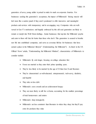 Teliski 14
Darden Restaurants, Inc.
generation of savvy young adults is poised to make its mark on corporate America. For
businesses seeking this generation’s acceptance, the impact of Millennials’ flexing muscle will
feel more like a sucker punch if they aren’t positioned to offer innovative and meaningful
products and services with transparency and in an engaging way. Companies who are well-
versed in Gen Y’s motivations and happily embraced by this old-soul generation are likely to
remain or morph into Wall Street darlings. Astute businesses that tap into the Millennial psyche
and cater to them will fare far better than those who don’t. This generation is assured to breathe
new life into established companies, and serve as a revenue lifeline for businesses that have
earned a place in the Millennial lifestyle” (Understanding the Millennial”). As listed in the US
Official News’ article, “Understanding the Millennial Mindset”, characteristics of Millennials to
consider include:
 Millennials fly solo longer, focusing on college education first
 Fewer are married as they enter their prime spending years.
 They’re less likely to be married by the age of 32 than Gen X and Boomers
 They’re characterized as well-educated, entrepreneurial, tech-savvy, idealistic,
and hopeful
 They take on less debt
 Millennials crave awards and are achievement-hungry
 They are more likely to still live at home, accounting for the smallest percentage
of total homeowners and renters
 Millennials shop strategically
 Millennials are less consistent than Boomers in where they shop, but they’ll pay
extra for products they value
 