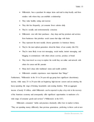 Teliski 15
Darden Restaurants, Inc.
 Millennials, have a penchant for unique items and tend to shop locally and from
retailers with whom they can establish a relationship
 They value healthy eating and exercise
 They diet less frequently, yet consume fewer calories daily
 They’re socially and environmentally conscious
 Millennials vote with their purchases - they shop and buy products and services
from businesses that prioritize social causes that align with theirs
 They represent the most racially diverse generation in American history
 They’re the most upbeat generation about the future of our country (the US)
 They’re more likely to use text messaging, social media, instant messaging, and
blogging to communicate with others about a service, product, or brand
 They treat travel as a way to explore the world they see online and network with
others for career and life pursuits
 Many don’t chase after traditional status and wealth symbols
 Millennials consider experiences more important than “things”
Furthermore, “Millennials in the 18- to 24-year-old age group have significant discretionary
income, while many 25- to 29-year-olds are beginning high-income careers and are entering the
heavy-spending life stage of forming households and creating families. With an aggregate
income of nearly $1 trillion, adult Millennials can be expected to play a key role in the recovery
of the American economy and consequently offer significant opportunities to marketers of a
wide range of consumer goods and services” (“Millennials in the US”).
Millennials consumers’ habits and practices drastically affect how to market to them.
“They are spending money differently than previous generations, preferring to throw cash at new
 