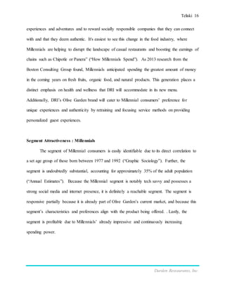 Teliski 16
Darden Restaurants, Inc.
experiences and adventures and to reward socially responsible companies that they can connect
with and that they deem authentic. It's easiest to see this change in the food industry, where
Millennials are helping to disrupt the landscape of casual restaurants and boosting the earnings of
chains such as Chipotle or Panera” (“How Millennials Spend”). As 2013 research from the
Boston Consulting Group found, Millennials anticipated spending the greatest amount of money
in the coming years on fresh fruits, organic food, and natural products. This generation places a
distinct emphasis on health and wellness that DRI will accommodate in its new menu.
Additionally, DRI’s Olive Garden brand will cater to Millennial consumers’ preference for
unique experiences and authenticity by retraining and focusing service methods on providing
personalized guest experiences.
Segment Attractiveness : Millennials
The segment of Millennial consumers is easily identifiable due to its direct correlation to
a set age group of those born between 1977 and 1992 (“Graphic Sociology”). Further, the
segment is undoubtedly substantial, accounting for approximately 35% of the adult population
(“Annual Estimates”). Because the Millennial segment is notably tech savvy and possesses a
strong social media and internet presence, it is definitely a reachable segment. The segment is
responsive partially because it is already part of Olive Garden’s current market, and because this
segment’s characteristics and preferences align with the product being offered. . Lastly, the
segment is profitable due to Millennials’ already impressive and continuously increasing
spending power.
 