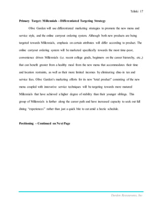 Teliski 17
Darden Restaurants, Inc.
Primary Target: Millennials - Differentiated Targeting Strategy
Olive Garden will use differentiated marketing strategies to promote the new menu and
service style, and the online carryout ordering system. Although both new products are being
targeted towards Millennials, emphasis on certain attributes will differ according to product. The
online carryout ordering system will be marketed specifically towards the most time-poor,
convenience driven Millennials (i.e. recent college grads, beginners on the career hierarchy, etc.,)
that can benefit greater from a healthy meal from the new menu that accommodates their time
and location restraints, as well as their more limited incomes by eliminating dine-in tax and
service fees. Olive Garden’s marketing efforts for its new “total product” consisting of the new
menu coupled with innovative service techniques will be targeting towards more matured
Millennials that have achieved a higher degree of stability than their younger siblings. This
group of Millennials is further along the career path and have increased capacity to seek out full
dining “experiences” rather than just a quick bite to eat amid a hectic schedule.
Positioning – Continued on Next Page
 