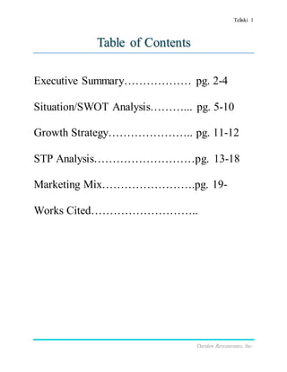 Teliski 1
Darden Restaurants, Inc.
Table of Contents
Executive Summary……………… pg. 2-4
Situation/SWOT Analysis………... pg. 5-10
Growth Strategy………………….. pg. 11-12
STP Analysis………………………pg. 13-18
Marketing Mix…………………….pg. 19-
Works Cited………………………..
 