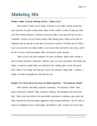 Teliski 19
Darden Restaurants, Inc.
Marketing Mix
Product: Online Carryout Ordering System – “Italia a Casa”
Olive Garden’s “Italia a Casa” (Italian at Home) is a new online ordering system that
gives customers the option to place meals online at Olive Garden’s website for pick-up at their
local Olive Garden restaurant. Customers can pre-pay online or pay upon pick-up via cash or
credit/debit, and they can even redeem coupons while placing orders. Orders can be made for
immediate pick-up, pick-up at a later time or even days in advance. Customers that use “Italia a
Casa” can create their own online profiles to save recent orders and favorite menu items, and be
the first to receive special promotional offers and customer loyalty discounts.
“Italia a Casa” is the ideal companion for lovers of authentic Italian cuisine seeking to
dine in at home and share a wholesome, nutritious meal over warm conversation with friends and
family, or spend an evening dining out on the deck with a relaxing glass of wine and a good
book. “Italia a Casa” brings more than just a meal to the customer’s dining table – it delivers a
feeling of warmth and togetherness that feeds the soul.
Product: New Menu and Service Style, An Italian Experience – “Un'esperienza d'Italia”
Olive Garden’s total dining experience renaissance, “Un’esperienza d’Italia” offers
guests an innovated, authentic Italian experience including and redesigned menu and service
style. Table service has evolved to be more flexible and intimate to anticipate guest needs and
make educated food and wine pairing suggestions based on guest preferences. The new menu is
driven by a heightened focus on food quality and nutritional value; it boasts over 20 new items
 