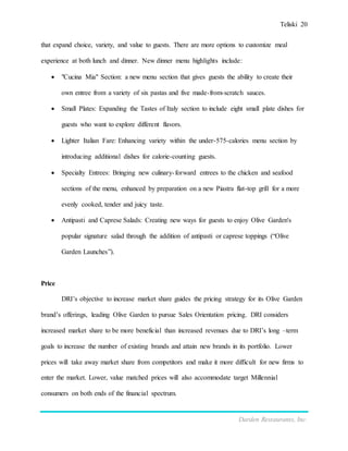 Teliski 20
Darden Restaurants, Inc.
that expand choice, variety, and value to guests. There are more options to customize meal
experience at both lunch and dinner. New dinner menu highlights include:
 "Cucina Mia" Section: a new menu section that gives guests the ability to create their
own entree from a variety of six pastas and five made-from-scratch sauces.
 Small Plates: Expanding the Tastes of Italy section to include eight small plate dishes for
guests who want to explore different flavors.
 Lighter Italian Fare: Enhancing variety within the under-575-calories menu section by
introducing additional dishes for calorie-counting guests.
 Specialty Entrees: Bringing new culinary-forward entrees to the chicken and seafood
sections of the menu, enhanced by preparation on a new Piastra flat-top grill for a more
evenly cooked, tender and juicy taste.
 Antipasti and Caprese Salads: Creating new ways for guests to enjoy Olive Garden's
popular signature salad through the addition of antipasti or caprese toppings (“Olive
Garden Launches”).
Price
DRI’s objective to increase market share guides the pricing strategy for its Olive Garden
brand’s offerings, leading Olive Garden to pursue Sales Orientation pricing. DRI considers
increased market share to be more beneficial than increased revenues due to DRI’s long –term
goals to increase the number of existing brands and attain new brands in its portfolio. Lower
prices will take away market share from competitors and make it more difficult for new firms to
enter the market. Lower, value matched prices will also accommodate target Millennial
consumers on both ends of the financial spectrum.
 