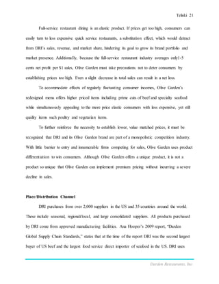 Teliski 21
Darden Restaurants, Inc.
Full-service restaurant dining is an elastic product. If prices get too high, consumers can
easily turn to less expensive quick service restaurants, a substitution effect, which would detract
from DRI’s sales, revenue, and market share, hindering its goal to grow its brand portfolio and
market presence. Additionally, because the full-service restaurant industry averages only1-5
cents net profit per $1 sales, Olive Garden must take precautions not to deter consumers by
establishing prices too high. Even a slight decrease in total sales can result in a net loss.
To accommodate effects of regularly fluctuating consumer incomes, Olive Garden’s
redesigned menu offers higher priced items including prime cuts of beef and specialty seafood
while simultaneously appealing to the more price elastic consumers with less expensive, yet still
quality items such poultry and vegetarian items.
To further reinforce the necessity to establish lower, value matched prices, it must be
recognized that DRI and its Olive Garden brand are part of a monopolistic competition industry.
With little barrier to entry and innumerable firms competing for sales, Olive Garden uses product
differentiation to win consumers. Although Olive Garden offers a unique product, it is not a
product so unique that Olive Garden can implement premium pricing without incurring a severe
decline in sales.
Place/Distribution Channel
DRI purchases from over 2,000 suppliers in the US and 35 countries around the world.
These include seasonal, regional/local, and large consolidated suppliers. All products purchased
by DRI come from approved manufacturing facilities. Ana Hooper’s 2009 report, “Darden
Global Supply Chain Standards,” states that at the time of the report DRI was the second largest
buyer of US beef and the largest food service direct importer of seafood in the US. DRI uses
 