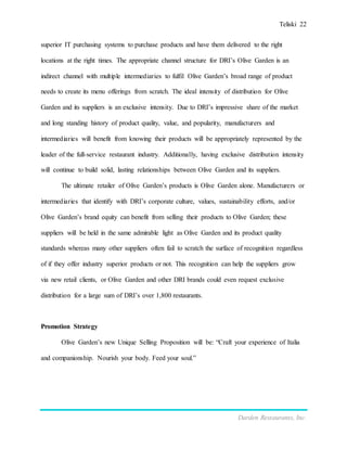 Teliski 22
Darden Restaurants, Inc.
superior IT purchasing systems to purchase products and have them delivered to the right
locations at the right times. The appropriate channel structure for DRI’s Olive Garden is an
indirect channel with multiple intermediaries to fulfil Olive Garden’s broad range of product
needs to create its menu offerings from scratch. The ideal intensity of distribution for Olive
Garden and its suppliers is an exclusive intensity. Due to DRI’s impressive share of the market
and long standing history of product quality, value, and popularity, manufacturers and
intermediaries will benefit from knowing their products will be appropriately represented by the
leader of the full-service restaurant industry. Additionally, having exclusive distribution intensity
will continue to build solid, lasting relationships between Olive Garden and its suppliers.
The ultimate retailer of Olive Garden’s products is Olive Garden alone. Manufacturers or
intermediaries that identify with DRI’s corporate culture, values, sustainability efforts, and/or
Olive Garden’s brand equity can benefit from selling their products to Olive Garden; these
suppliers will be held in the same admirable light as Olive Garden and its product quality
standards whereas many other suppliers often fail to scratch the surface of recognition regardless
of if they offer industry superior products or not. This recognition can help the suppliers grow
via new retail clients, or Olive Garden and other DRI brands could even request exclusive
distribution for a large sum of DRI’s over 1,800 restaurants.
Promotion Strategy
Olive Garden’s new Unique Selling Proposition will be: “Craft your experience of Italia
and companionship. Nourish your body. Feed your soul.”
 