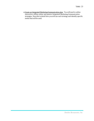 Teliski 23
Darden Restaurants, Inc.
o Create an Integrated Marketing Communication plan. You willneed to utilize
interactive, offline,online and passive Integrated Marketing Communication
strategies. Describe in detail how youwill use each strategy and identify specific
media that will be used.
 