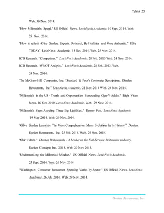 Teliski 25
Darden Restaurants, Inc.
Web. 30 Nov. 2014.
"How Millennials Spend." US Official News. LexisNexis Academic. 10 Sept. 2014. Web.
29 Nov. 2014.
"How to refresh Olive Garden; Experts: Rebrand, Be Healthier and More Authentic." USA
TODAY. LexisNexis Academic. 14 Oct. 2014. Web. 25 Nov. 2014.
ICD Research. “Competitors.” LexisNexis Academic. 28 Feb. 2013 Web. 24 Nov. 2014.
ICD Research. “SWOT Analysis.” LexisNexis Academic. 28 Feb. 2013. Web.
24 Nov. 2014.
The McGraw-Hill Companies, Inc. “Standard & Poor's Corporate Descriptions, Darden
Restaurants, Inc.” LexisNexis Academic. 21 Nov. 2014 Web. 24 Nov. 2014.
"Millennials in the US - Trends and Opportunities Surrounding Gen-Y Adults." Right Vision
News. 16 Oct. 2010. LexisNexis Academic. Web. 29 Nov. 2014.
"Millennials Seen Avoiding Three Big Liabilities." Denver Post. LexisNexis Academic.
19 May 2014. Web. 29 Nov. 2014.
“Olive Garden Launches The Most Comprehensive Menu Evolution In Its History.” Darden.
Darden Restaurants, Inc. 25 Feb. 2014. Web. 29 Nov. 2014.
“Our Culture." Darden Restaurants - A Leader in the Full-Service Restaurant Industry.
Darden Concepts Inc., 2014. Web. 20 Nov 2014.
"Understanding the Millennial Mindset." US Official News. LexisNexis Academic.
23 Sept. 2014. Web. 26 Nov. 2014
"Washington: Consumer Restaurant Spending Varies by Sector." US Official News. LexisNexis
Academic. 26 July 2014. Web. 29 Nov. 2014.
 