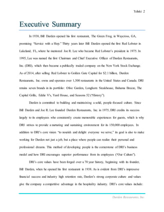 Teliski 2
Darden Restaurants, Inc.
Executive Summary
In 1938, Bill Darden opened his first restaurant, The Green Frog, in Waycross, GA,
promising “Service with a Hop.” Thirty years later Bill Darden opened the first Red Lobster in
Lakeland, FL, where he mentored Joe R. Lee who became Red Lobster’s president in 1975. In
1995, Lee was named the first Chairman and Chief Executive Officer of Darden Restaurants,
Inc. (DRI), which then became a publically traded company on the New York Stock Exchange.
As of 2014, after selling Red Lobster to Golden Gate Capital for $2.1 billion, Darden
Restaurants, Inc. owns and operates over 1,500 restaurants in the United States and Canada. DRI
retains seven brands in its portfolio: Olive Garden, Longhorn Steakhouse, Bahama Breeze, The
Capital Grille, Eddie V's, Yard House, and Seasons 52 (“History”).
Darden is committed to building and maintaining a solid, people-focused culture. Since
Bill Darden and Joe R. Lee founded Darden Restaurants, Inc. in 1975, DRI credits its success
largely to its employees who consistently create memorable experiences for guests, which is why
DRI strives to provide a nurturing and sustaining environment for its 150,000 employees. In
addition to DRI’s core vision “to nourish and delight everyone we serve,” its goal is also to make
working for Darden not just a job, but a place where people can realize their personal and
professional dreams. This method of developing people is the cornerstone of DRI’s business
model and how DRI encourages superior performance from its employees (“Our Culture”).
DRI’s core values have been forged over a 70 year history, beginning with its founder,
Bill Darden, when he opened his first restaurant in 1938. As is evident from DRI’s impressive
financial success and industry high retention rate, Darden’s strong corporate culture and values
give the company a competitive advantage in the hospitality industry. DRI’s core values include:
 