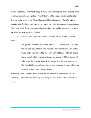 Teliski 3
Darden Restaurants, Inc.
diversity and fairness, respect and caring, diversity, always learning and always teaching, being
of service, teamwork, and excellence (“Our Culture”). DRI’s business mission can be further
described by the words of Joe. R Lee, Chairman of Darden Restaurants; “We take pride in
providing a terrific dining experience to every guest, every time, in every one of our restaurants.
That is how we will be the best company in casual dining, now and for generations – to nourish
and delight everyone we serve,” (Alchin).
On 29 September 2014, Darden released its Fiscal First Quarter Results. The report
states:
The specialty restaurants' first quarter sales of $322.3 million were 14.5% higher
than the prior year, driven by same-restaurant sales increases of +3.9% for The
Capital Grille, +2.5% for Eddie V's, +2.3% for Yard House, +1.1% for Bahama
Breeze partially offset by a same-restaurant sale decline of 0.3% at Seasons 52.
Sales growth for the group also reflected revenue from four new restaurants at
The Capital Grille, one at Bahama Breeze, nine at Seasons 52, three at Eddie V's
and seven at Yard House (“Darden Reports”).
Additionally, in the “Financial Ratios Report” for DRI released on 20 November 2014 by
GlobalData, DRI exhibited the following losses and gains from 2013 to 2014: (continued on
page 4).
 