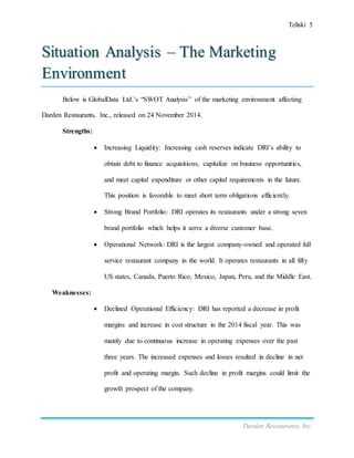 Teliski 5
Darden Restaurants, Inc.
Situation Analysis – The Marketing
Environment
Below is GlobalData Ltd.’s “SWOT Analysis” of the marketing environment affecting
Darden Restaurants, Inc., released on 24 November 2014.
Strengths:
 Increasing Liquidity: Increasing cash reserves indicate DRI’s ability to
obtain debt to finance acquisitions, capitalize on business opportunities,
and meet capital expenditure or other capital requirements in the future.
This position is favorable to meet short term obligations efficiently.
 Strong Brand Portfolio: DRI operates its restaurants under a strong seven
brand portfolio which helps it serve a diverse customer base.
 Operational Network: DRI is the largest company-owned and operated full
service restaurant company in the world. It operates restaurants in all fifty
US states, Canada, Puerto Rico, Mexico, Japan, Peru, and the Middle East.
Weaknesses:
 Declined Operational Efficiency: DRI has reported a decrease in profit
margins and increase in cost structure in the 2014 fiscal year. This was
mainly due to continuous increase in operating expenses over the past
three years. The increased expenses and losses resulted in decline in net
profit and operating margin. Such decline in profit margins could limit the
growth prospect of the company.
 
