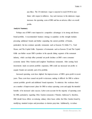 Teliski 8
Darden Restaurants, Inc.
pay hikes. The US minimum wage is expected to reach $9.80 in near
future with respect to inflation. Any such increase in the minimum wages
increases the operating costs of DRI and has an adverse effect on overall
profits.
Analysis Summary
Perhaps one of DRI’s most impressive competitive advantages is its strong and diverse
brand portfolio. A recommended business strategy to capitalize on this strength includes
procuring additional brands and further expanding the current portfolio of brands,
particularly the less common specialty restaurants such as Seasons 52, Eddie V’s, Yard
House, and The Capital Grille. Expansion of restaurants such as Seasons 52 and The Capital
Grille can further secure DRI’s position in the upscale dining segment of the restaurant
industry, which can help offset potential net profit declines at DRI’s more consumer
economic elastic Olive Garden and Longhorn Steakhouse restaurants. After earning back
investments made on current portfolio expansion, DRI could use increased net profits to
acquire brands not currently part of its portfolio.
Increased operating costs have slighted the impressiveness of DRI’s gross profit in recent
years. These costs have caused net profit to decrease, making it difficult for DRI to achieve
current portfolio growth and additional brand expansion. To minimize this weakness there
are a number of improvement plans for DRI to reduce operating costs and apply the intended
benefits of its increased sales success. Labor costs account for the majority of operating costs
for DRI, particularly regarding Olive Garden restaurants (“Darden Addresses”); therefore,
DRI should focus efforts on reducing culinary labor hours within the Olive Garden brand by
modifying standard recipes and procedures to shorten prep time. Additionally, to reduce
 