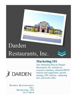 Darden Restaurants, Inc.
Darden
Restaurants, Inc.
D a rd e n R e s t a u ra n t s ,
In c .
Ma rk e t in g 1 0 1
1 2 / 1 / 2 0 1 4
Marketing 101
This Marketing Plan for Darden
Restaurants, Inc. includes an
executive summary, situation/SWOT
analysis and suggestions, growth
strategy, STP analysis, marketing
mix, and works cited.
 