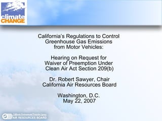 California’s Regulations to Control  Greenhouse Gas Emissions  from Motor Vehicles:  Hearing on Request for  Waiver of Preemption Under  Clean Air Act Section 209(b) Dr. Robert Sawyer, Chair California Air Resources Board Washington, D.C.  May 22, 2007 