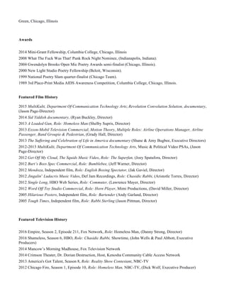Green, Chicago, Illinois
Awards
2014 Mini-Grant Fellowship, Columbia College, Chicago, Illinois
2008 What The Fuck Was That! Punk Rock Night Nominee, (Indianapolis, Indiana).
2004 Gwendolyn Brooks Open Mic Poetry Awards semi-finalist (Chicago, Illinois).
2000 New Light Studio Poetry Fellowship (Beloit, Wisconsin).
1999 National Poetry Slam quarter-finalist (Chicago Team).
1989 3rd Place-Print Media AIDS Awareness Competition, Columbia College, Chicago, Illinois.
Featured Film History
2015 MultiKulti, Department Of Communication Technology Arts; Revolution Convolution Solution, documentary,
(Jason Page-Director)
2014 Sid Yiddish documentary, (Ryan Buckley, Director)
2013 A Loaded Gun, Role: Homeless Man (Shelby Supris, Director)
2013 Exxon-Mobil Television Commercial; Motion Theory, Multiple Roles: Airline Operations Manager, Airline
Passenger, Band Groupie & Pedestrian, (Grady Hall, Director)
2013 The Suffering and Celebration of Life in America documentary (Shane & Amy Bugbee, Executive Directors)
2012-2013 MultiKulti, Department Of Communication Technology Arts, Music & Political Video PSAs, (Jason
Page-Director)
2012 Get Off My Cloud, The Squids Music Video, Role: The Superfan, (Joey Spatafora, Director)
2012 Burt’s Bees Spec Commercial, Role: Bumblebee, (Jeff Warner, Director)
2012 Mendoza, Independent film, Role: English Boxing Spectator, (Jak Gaviel, Director)
2012 Jingalin’ Ludacris Music Video, Def Jam Recordings, Role: Chasidic Rabbi, (Aristotle Torres, Director)
2012 Single Long, HBO Web Series, Role: Commuter, (Lawrence Mayer, Director)
2012 Word Off Toy Studio Commercial, Role: Horn Player, Mimi Productions, (David Miller, Director)
2005 Hilarious Posters, Independent film, Role: Bartender (Andy Garland, Director)
2005 Tough Times, Independent film, Role: Rabbi Sterling (Jason Pittman, Director)
Featured Television History
2016 Empire, Season 2, Episode 211, Fox Network, Role: Homeless Man, (Danny Strong, Director)
2016 Shameless, Season 6, HBO, Role: Chasidic Rabbi, Showtime, (John Wells & Paul Abbott, Executive
Producers)
2014 Mancow’s Morning Madhouse, Fox Television Network
2014 Crimson Theater, Dr. Dorian Destruction, Host, Kenosha Community Cable Access Network
2013 America's Got Talent, Season 8, Role: Reality Show Contestant, NBC-TV
2012 Chicago Fire, Season 1, Episode 10, Role: Homeless Man, NBC-TV, (Dick Wolf, Executive Producer)
 
