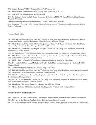 2012 Chicago Tonight, WTTW, Chicago, Illinois, Phil Pounce, Host
2011 America’s Got Talent Season 6, Role: Reality Show Contestant, NBC-TV
2011 Chic-A-Go Go! Chicago Cable Access Network
2011 The Weiner’s Circle, Multiple Roles: Contestant & Customer, TRUE-TV Cable Network, (Sarah Hurley,
Associate Producer)
2010-present Flabby Hoffman Television Show, Chicago Cable Access Network
2005 Conspiracy? Kecksburg UFO-History Channel, Multiple Roles: UFO Eyewitness & Demonstrator (Jason
Bolicki, Producer)
Featured Radio History
2015 WZRD Radio, Thursday Night Live (Sid Yiddish And His Candy Store Henchmen, performance), Robert
Hansen/Alex Wotjal, co-hosts, Northeastern Illinois University, Chicago, Illinois
2014 WRRG Radio, A Joyful Noise, Peter Gianakopoulos, host (Sid Yiddish And His Candy Store Henchmen,
interview & performance), Triton College, River Grove, Illinois
2014 WGN Radio, After Hours, Rick Kogan, host, (Sid Yiddish And His Candy Store Henchmen, interview &
performance) Chicago, Illinois
2013 The Radio Room-Weekly Old Time Radio Show host and producer (Q4 Radio AM 1680) Chicago, Illinois
2014 WNUR The Jazz Show (Sid Yiddish And His Candy Store Henchmen, interview & performance) Eric Ricks-
host, Northwestern University, Evanston, Illinois
2013 WFMU, John F. Kennedy 50th
Anniversary Assassination Show, Jersey City, New Jersey
2013-2014 Make Art! Make Music! Make Love! Weekly Radio Show host and producer (Q4 Radio AM 1680)
Chicago, Illinois
2012 Dr. Demento Internet Radio Show (featured song: Man Titties)
2012 WZRD Radio, Thursday Night Live (Sid Yiddish And His Candy Store Henchmen interview & performance),
Alex Wotjal, host, Northeastern Illinois University, Chicago, Illinois
2012 WGN Radio, The Sunday Papers, Rick Kogan, host, (Sid Yiddish And His Candy Store Henchmen, interview
& performance) Chicago, Illinois
2011 WNUR The Jazz Show (Sid Yiddish And His Candy Store Henchmen, interview & performance) Eric Ricks-
host, Northwestern University, Evanston, Illinois
2010 WGN Radio, The Sunday Papers, Rick Kogan, host, Chicago, Illinois
1997 WBEZ- (National Public Radio) Literally Speaking, Aaron Freeman, host, Chicago, Illinois
Featured Internet Web Series History
2014 Fame-ISH-YouTube Series, Episode 3, Sid Yiddish And His Candy Store Henchmen, Darwin Doobers-host
2011-2009 Art Or Shit-Internet-YouTube Series (Lorenzo Ross, Director), co-host
2007 The Visitor From Elsewhere-Internet-YouTube Serial, Joseph Ornelas, Producer (Sid Yiddish as The Visitor),
 