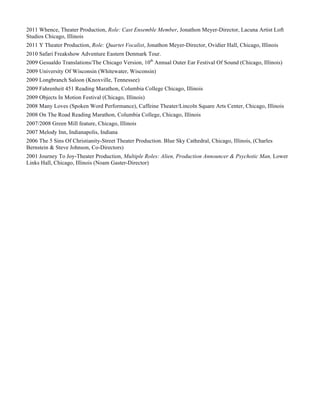 2011 Whence, Theater Production, Role: Cast Ensemble Member, Jonathon Meyer-Director, Lacuna Artist Loft
Studios Chicago, Illinois
2011 Y Theater Production, Role: Quartet Vocalist, Jonathon Meyer-Director, Ovidier Hall, Chicago, Illinois
2010 Safari Freakshow Adventure Eastern Denmark Tour.
2009 Gesualdo Translations/The Chicago Version, 10th
Annual Outer Ear Festival Of Sound (Chicago, Illinois)
2009 University Of Wisconsin (Whitewater, Wisconsin)
2009 Longbranch Saloon (Knoxville, Tennessee)
2009 Fahrenheit 451 Reading Marathon, Columbia College Chicago, Illinois
2009 Objects In Motion Festival (Chicago, Illinois)
2008 Many Loves (Spoken Word Performance), Caffeine Theater/Lincoln Square Arts Center, Chicago, Illinois
2008 On The Road Reading Marathon, Columbia College, Chicago, Illinois
2007/2008 Green Mill feature, Chicago, Illinois
2007 Melody Inn, Indianapolis, Indiana
2006 The 5 Sins Of Christianity-Street Theater Production. Blue Sky Cathedral, Chicago, Illinois, (Charles
Bernstein & Steve Johnson, Co-Directors)
2001 Journey To Joy-Theater Production, Multiple Roles: Alien, Production Announcer & Psychotic Man, Lower
Links Hall, Chicago, Illinois (Noam Gaster-Director)
 