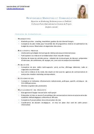 Isabelle BAILLOT D’ESTIVAUX
isabelle.bde@gmail.com
RESPONSABLE MARKETING ET COMMUNICATION
Expertise en Marketing, Relations presse et Publicité
Un Savoir-Faire Opérationnel en Gestion de Projets
Anglais courant
D o m a i n e d e C o m p é t e n c e s
 M A R K E T I N G
 Marketing on-line : emailing, newsletters, gestion du site internet français
 Conception du plan média pour l’ensemble des 30 programmes. Gestion et optimisation du
budget du service. Réservation et négociation des salons.
 R E L A T I O N S P R E S S E
 Interlocutrice privilégiée de tout type de médias nationaux et internationaux
 Participation à la création et la médiatisation d’une nouvelle marque
 Maitrise de toutes les activités presse : rédaction de communiqués, de discours, préparation
d’interviews, de conférences, de voyages, etc., avec suivi et analyse des retombées
 P U B L I C I T É
 Conception de plan média multi-supports : print, on-line, affichage, télévision, radio et
négociation commerciale
 Suivi de la création et du rendu des visuels en lien avec les agences de communication et
analyse des résultats marketing correspondants
 E V È N E M E N T I E L
 Conception et réalisation d’événements institutionnels, politiques, sportifs, artistiques : de
50 à 1000 personnes
 Sélection et gestion des prestataires
 M A N A G E M E N T D E P R O J E T S
 Management d’équipe transversal et multi-projet
 Elaboration et mise en œuvre d’une politique de communication interne et externe selon des
modalités méthodologiques cohérentes et efficaces
 Conception d’une procédure de communication de crise
 Coordinatrice de dossiers stratégiques et mise en place d’un outil de veille presse
informatisée
 