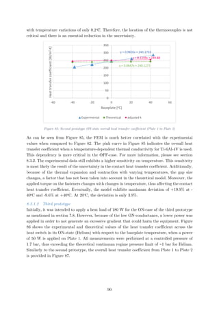 with temperature variations of only 0.2o
C. Therefore, the location of the thermocouples is not
critical and there is an essential reduction in the uncertainty.
Figure 85: Second prototype ON-state overall heat transfer coefficient (Plate 1 to Plate 2)
As can be seen from Figure 85, the FEM is much better correlated with the experimental
values when compared to Figure 82. The pink curve in Figure 85 indicates the overall heat
transfer coefficient when a temperature-dependent thermal conductivity for Ti-6Al-4V is used.
This dependency is more critical in the OFF-case. For more information, please see section
8.3.2. The experimental data still exhibits a higher sensitivity on temperature. This sensitivity
is most likely the result of the uncertainty in the contact heat transfer coefficient. Additionally,
because of the thermal expansion and contraction with varying temperatures, the gap size
changes, a factor that has not been taken into account in the theoretical model. Moreover, the
applied torque on the fasteners changes with changes in temperature, thus affecting the contact
heat transfer coefficient. Eventually, the model exhibits maximum deviation of +19.9% at -
40o
C and -9.6% at +40o
C. At 20o
C, the deviation is only 3.9%.
8.3.1.2 Third prototype
Initially, it was intended to apply a heat load of 180 W for the ON-case of the third prototype
as mentioned in section 7.8. However, because of the low ON-conductance, a lower power was
applied in order to not generate an excessive gradient that could harm the equipment. Figure
86 shows the experimental and theoretical values of the heat transfer coefficient across the
heat switch in its ON-state (Helium) with respect to the baseplate temperature, when a power
of 50 W is applied on Plate 1. All measurements were performed at a controlled pressure of
1.7 bar, thus exceeding the theoretical continuum regime pressure limit of ≈1 bar for Helium.
Similarly to the second prototype, the overall heat transfer coefficient from Plate 1 to Plate 2
is provided in Figure 87.
y = 0.9826x + 243.1703
y = 0.0647x + 240.1273
y = 0.1349x + 249.88
0
50
100
150
200
250
300
350
-60 -40 -20 0 20 40 60
Heattransfercoefficient[W/m2·K]
Baseplate [oC]
Experimental Theoretical adjusted k
90
 