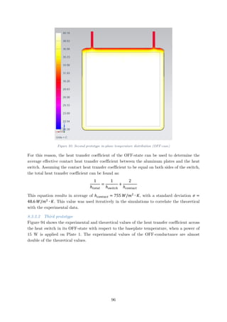 Figure 93: Second prototype in-plane temperature distribution (OFF-case)
For this reason, the heat transfer coefficient of the OFF-state can be used to determine the
average effective contact heat transfer coefficient between the aluminum plates and the heat
switch. Assuming the contact heat transfer coefficient to be equal on both sides of the switch,
the total heat transfer coefficient can be found as:
1
ℎ𝑡𝑡𝑡𝑡𝑡𝑡𝑡𝑡𝑡𝑡
=
1
ℎ𝑠𝑠𝑠𝑠𝑠𝑠𝑠𝑠𝑠𝑠ℎ
+
2
ℎ𝑐𝑐𝑐𝑐𝑐𝑐𝑐𝑐𝑐𝑐𝑐𝑐𝑐𝑐
This equation results in average of ℎ𝑐𝑐𝑐𝑐𝑐𝑐𝑐𝑐𝑐𝑐𝑐𝑐𝑐𝑐 = 755 𝑊𝑊/𝑚𝑚2
∙ 𝐾𝐾, with a standard deviation 𝜎𝜎 =
48.6 𝑊𝑊/𝑚𝑚2
∙ 𝐾𝐾. This value was used iteratively in the simulations to correlate the theoretical
with the experimental data.
8.3.2.2 Third prototype
Figure 94 shows the experimental and theoretical values of the heat transfer coefficient across
the heat switch in its OFF-state with respect to the baseplate temperature, when a power of
15 W is applied on Plate 1. The experimental values of the OFF-conductance are almost
double of the theoretical values.
96
 